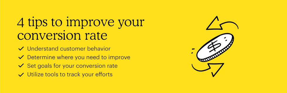 Here are 4 tips to improve your conversion rate: Understand customer behavior, determine where you need to improve, set goals for your conversion rate, and utilize tools to track your efforts.