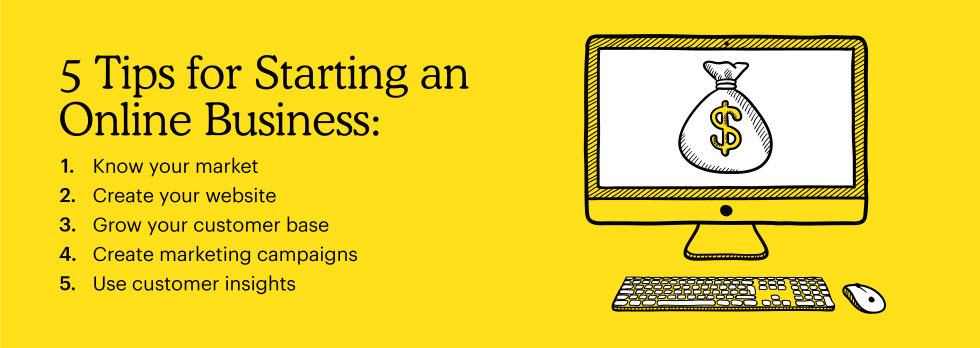 5 tips for starting an online business:
1. Know your market
2. Create your website
3. Grow your customer base
4. Create marketing campaigns
5. Use customer insights 